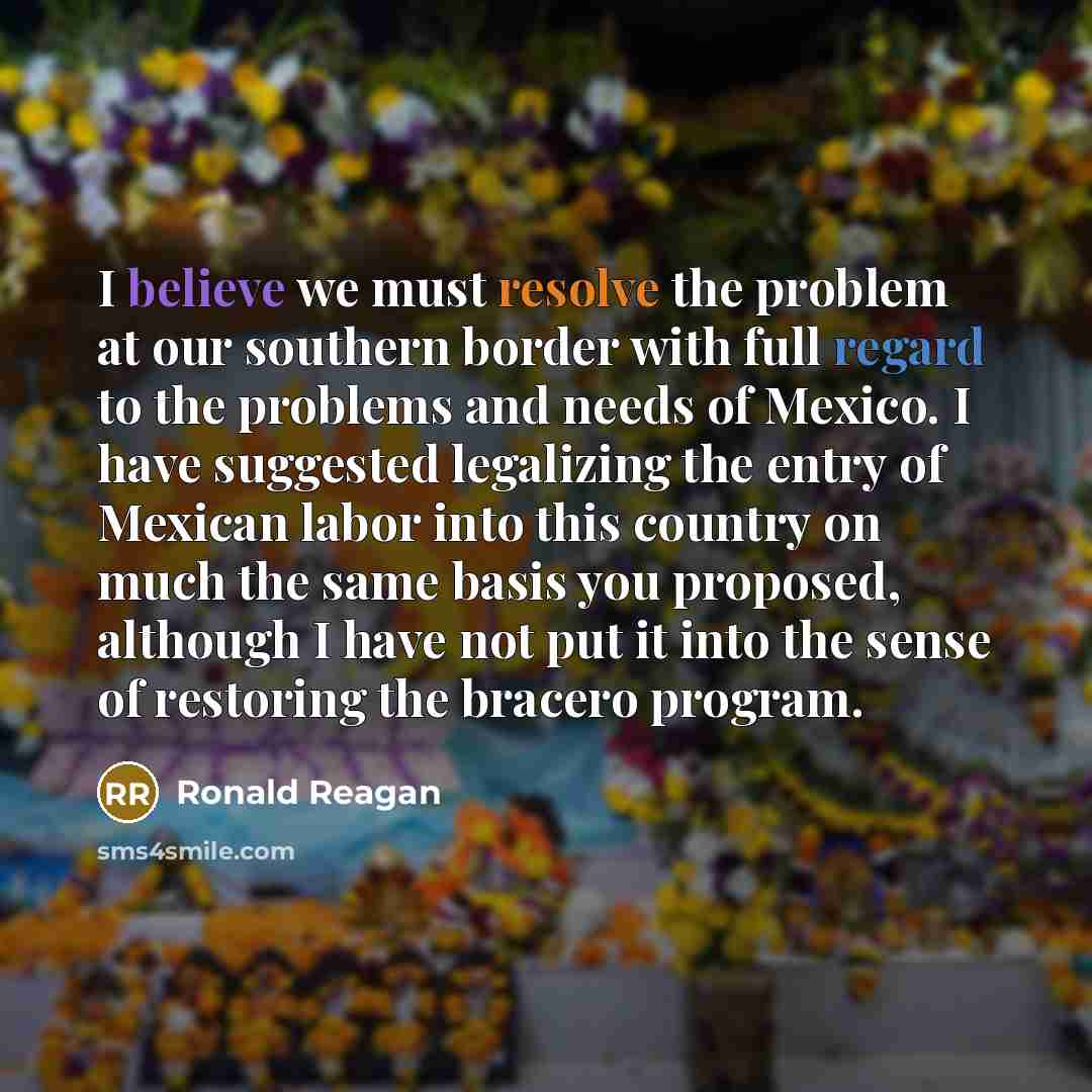 “I believe we must resolve the problem at our southern border with full regard to the problems and needs of Mexico. I have suggested legalizing the entry of Mexican labor into this country on much the same basis you proposed, although I have not put it into the sense of restoring the bracero program.” quote by Ronald Reagan