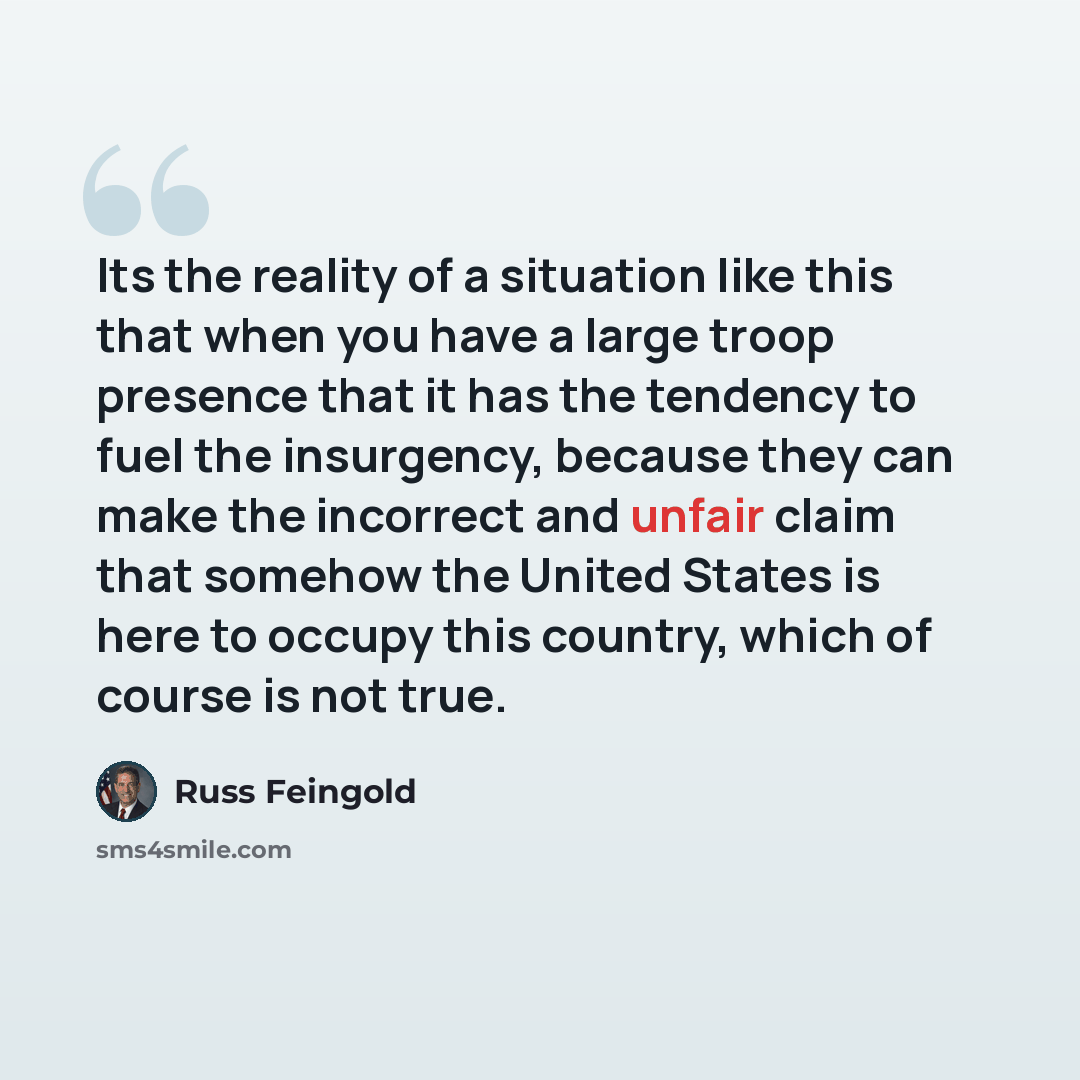 “Its the reality of a situation like this that when you have a large troop presence that it has the tendency to fuel the insurgency, because they can make the incorrect and unfair claim that somehow the United States is here to occupy this country, which of course is not true.” quote by Russ Feingold