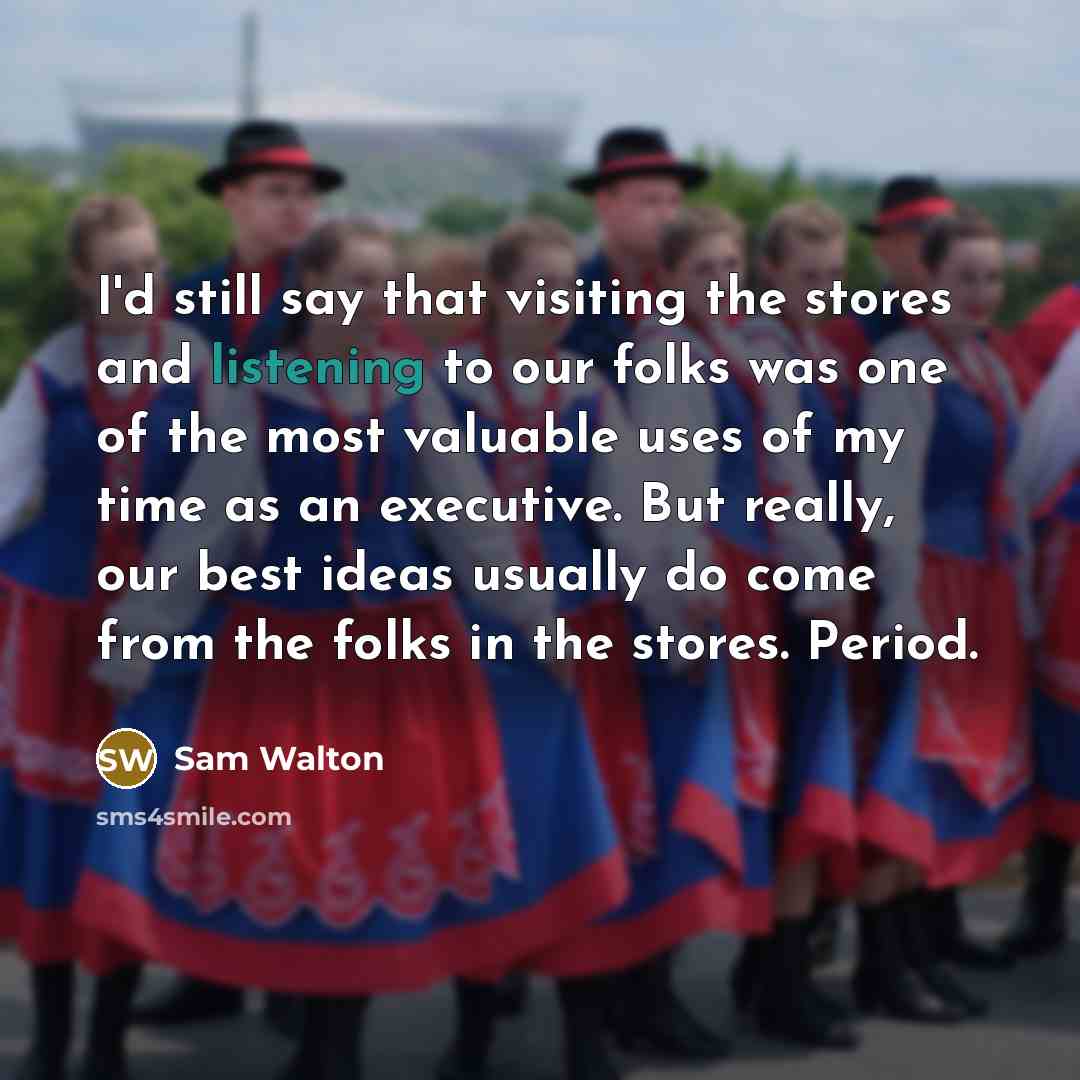 “I'd still say that visiting the stores and listening to our folks was one of the most valuable uses of my time as an executive. But really, our best ideas usually do come from the folks in the stores. Period.” quote by Sam Walton