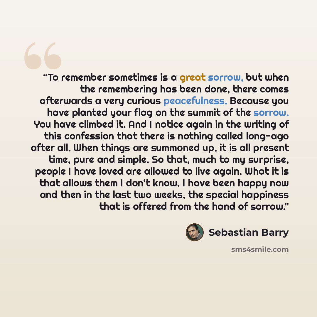 “To remember sometimes is a great sorrow, but when the remembering has been done, there comes afterwards a very curious peacefulness. Because you have planted your flag on the summit of the sorrow. You have climbed it. And I notice again in the writing of this confession that there is nothing…” quote by Sebastian Barry
