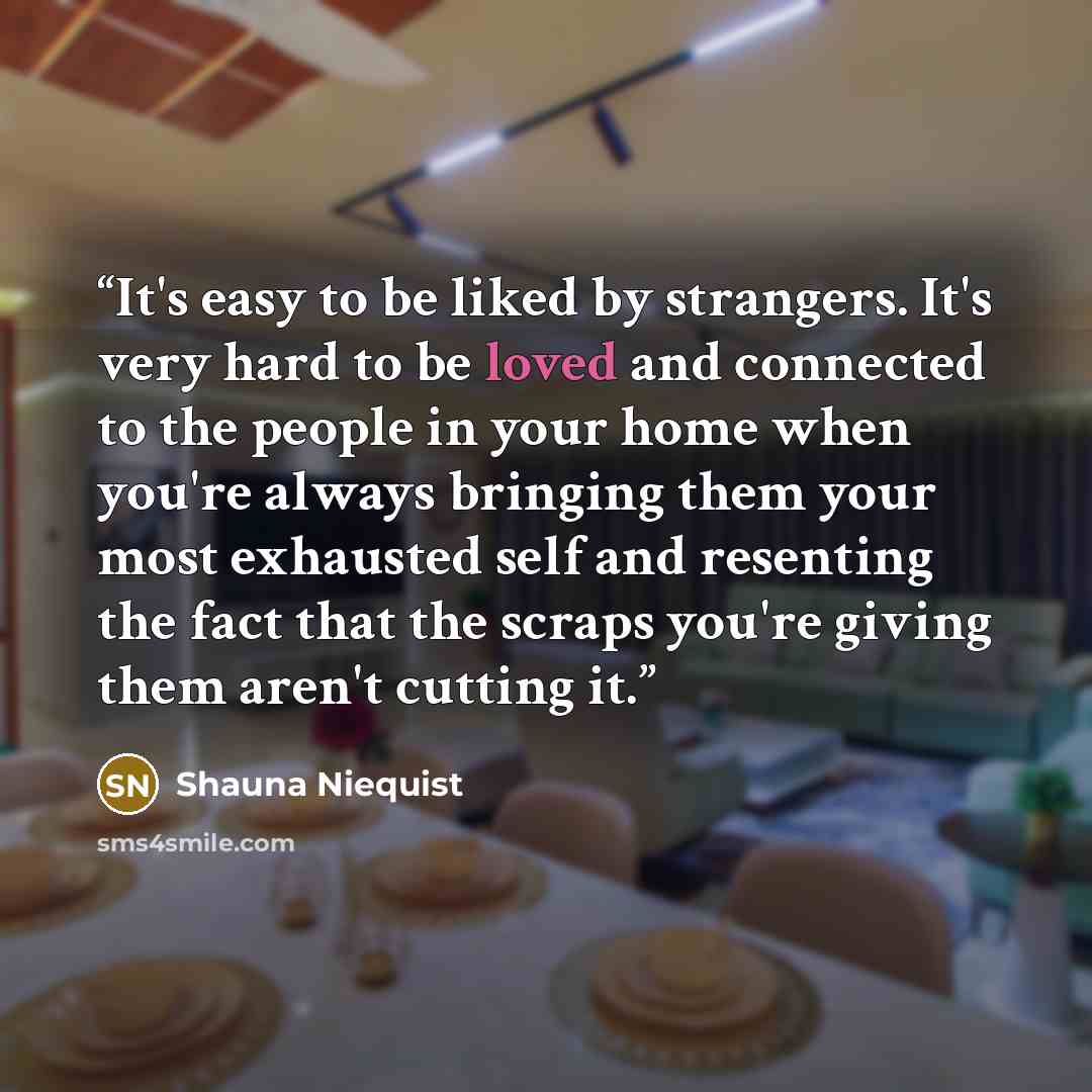“It's easy to be liked by strangers. It's very hard to be loved and connected to the people in your home when you're always bringing them your most exhausted self and resenting the fact that the scraps you're giving them aren't cutting it.” quote by Shauna Niequist