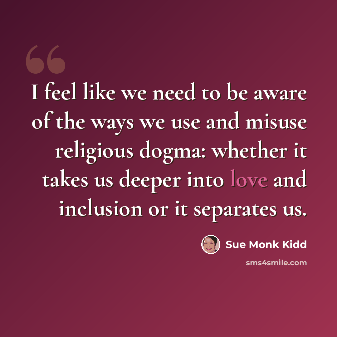 “I feel like we need to be aware of the ways we use and misuse religious dogma: whether it takes us deeper into love and inclusion or it separates us.” quote by Sue Monk Kidd