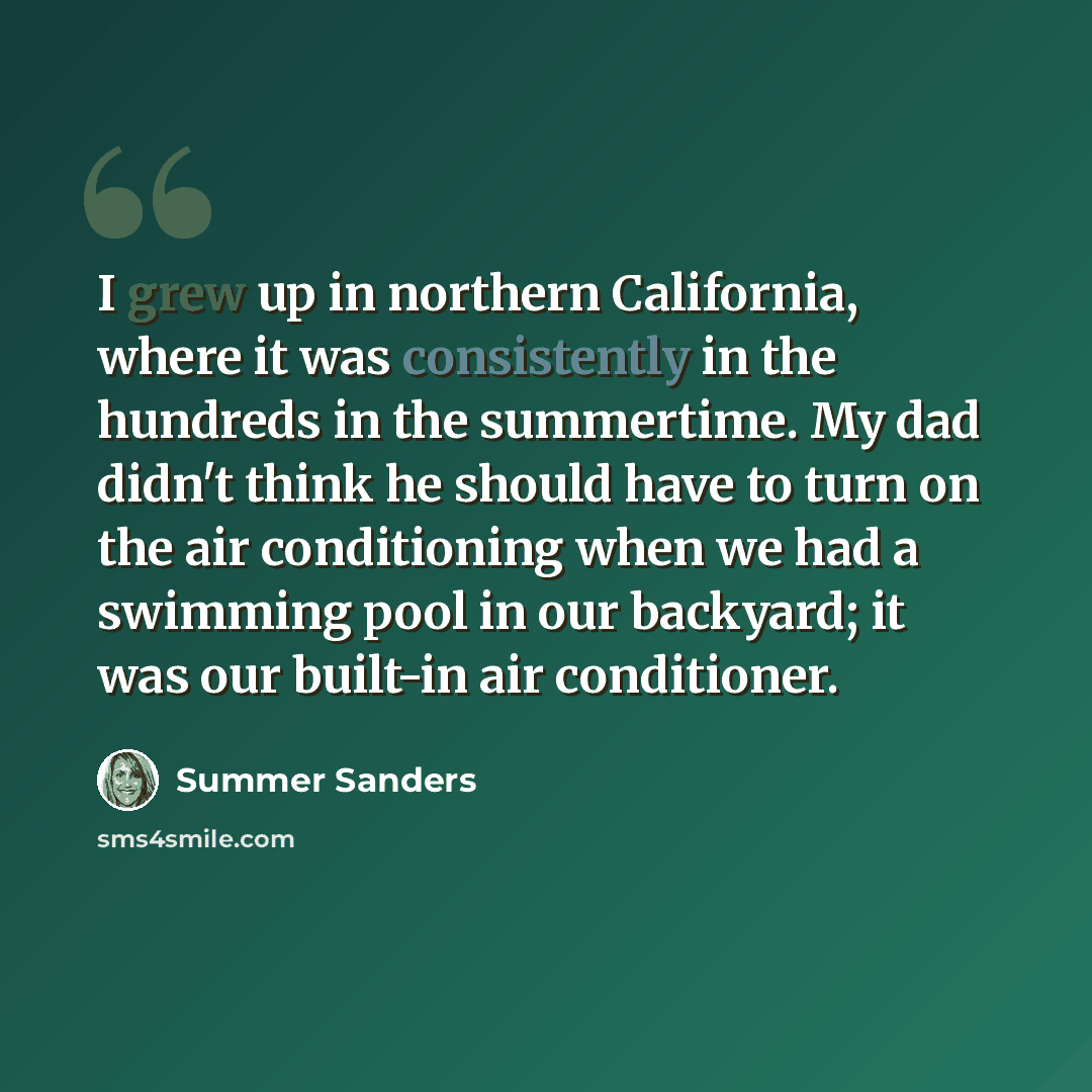 “I grew up in northern California, where it was consistently in the hundreds in the summertime. My dad didn't think he should have to turn on the air conditioning when we had a swimming pool in our backyard; it was our built-in air conditioner.” quote by Summer Sanders