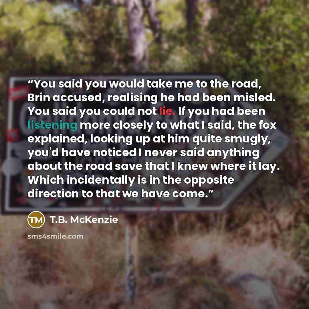 “You said you would take me to the road, Brin accused, realising he had been misled. You said you could not lie. If you had been listening more closely to what I said, the fox explained, looking up at him quite smugly, you'd have noticed I never said anything about the road save that I knew where…” quote by T.B. McKenzie