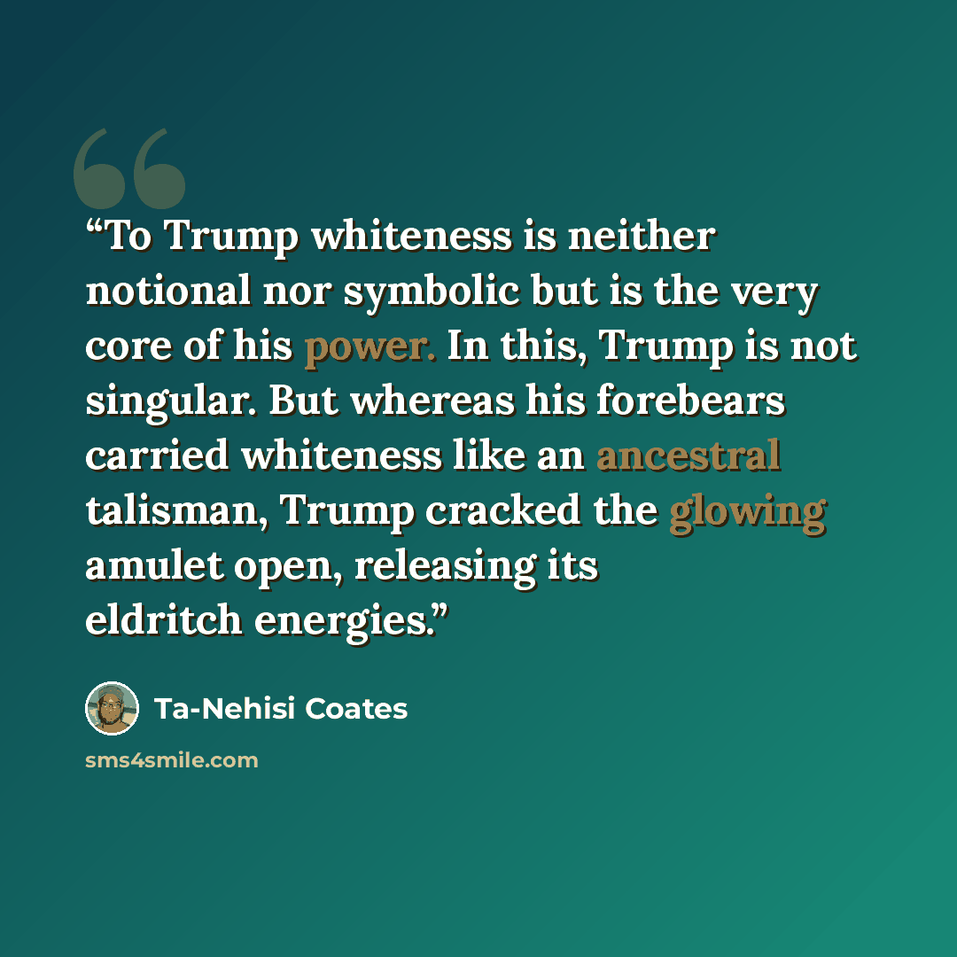 “To Trump whiteness is neither notional nor symbolic but is the very core of his power. In this, Trump is not singular. But whereas his forebears carried whiteness like an ancestral talisman, Trump cracked the glowing amulet open, releasing its eldritch energies.” quote by Ta-Nehisi Coates