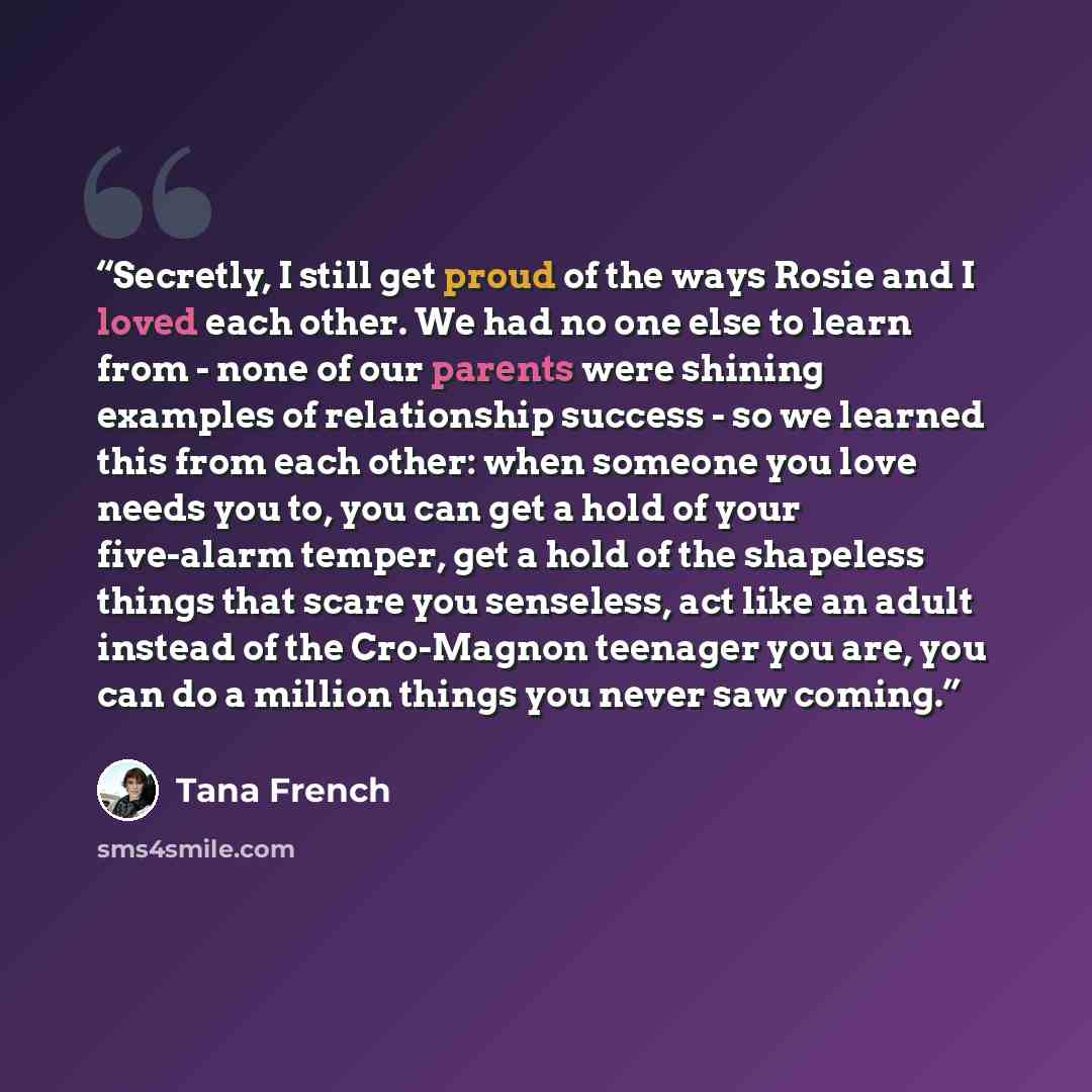 “Secretly, I still get proud of the ways Rosie and I loved each other. We had no one else to learn from - none of our parents were shining examples of relationship success - so we learned this from each other: when someone you love needs you to, you can get a hold of your five-alarm temper, get a…” quote by Tana French