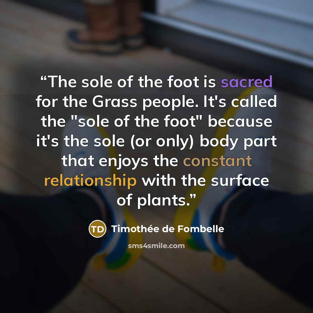 “The sole of the foot is sacred for the Grass people. It's called the "sole of the foot" because it's the sole (or only) body part that enjoys the constant relationship with the surface of plants.” quote by Timothee de Fombelle