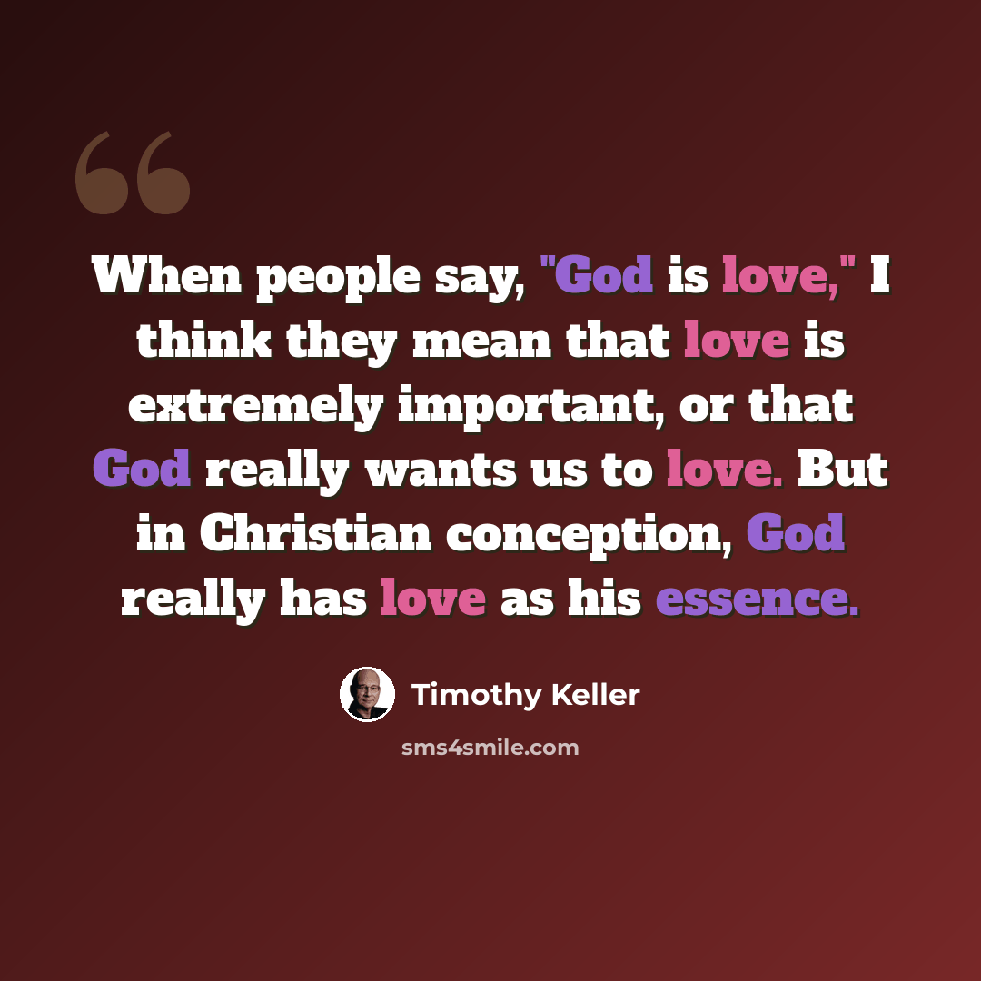 “When people say, "God is love," I think they mean that love is extremely important, or that God really wants us to love. But in Christian conception, God really has love as his essence.” quote by Timothy Keller