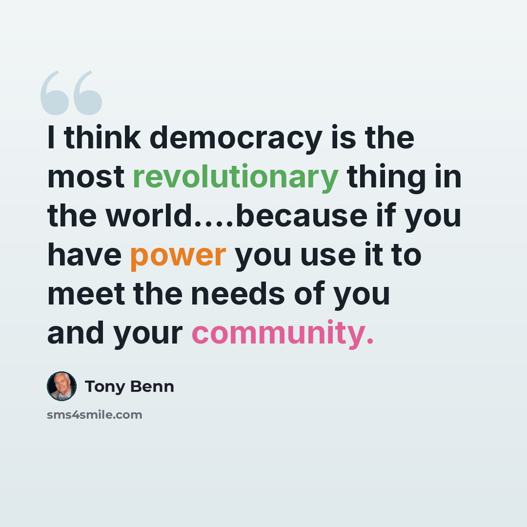 “I think democracy is the most revolutionary thing in the world….because if you have power you use it to meet the needs of you and your community.” quote by Tony Benn