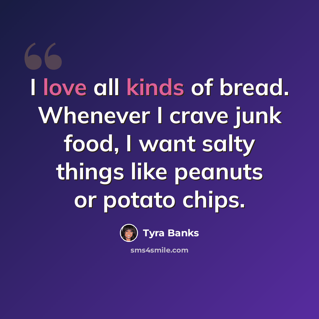 “I love all kinds of bread. Whenever I crave junk food, I want salty things like peanuts or potato chips.” quote by Tyra Banks
