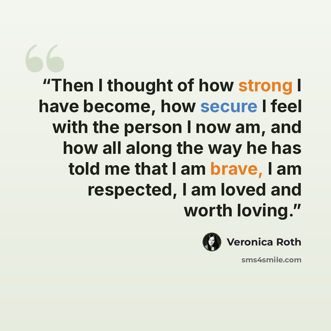 “Then I thought of how strong I have become, how secure I feel with the person I now am, and how all along the way he has told me that I am brave, I am respected, I am loved and worth loving.” quote by Veronica Roth