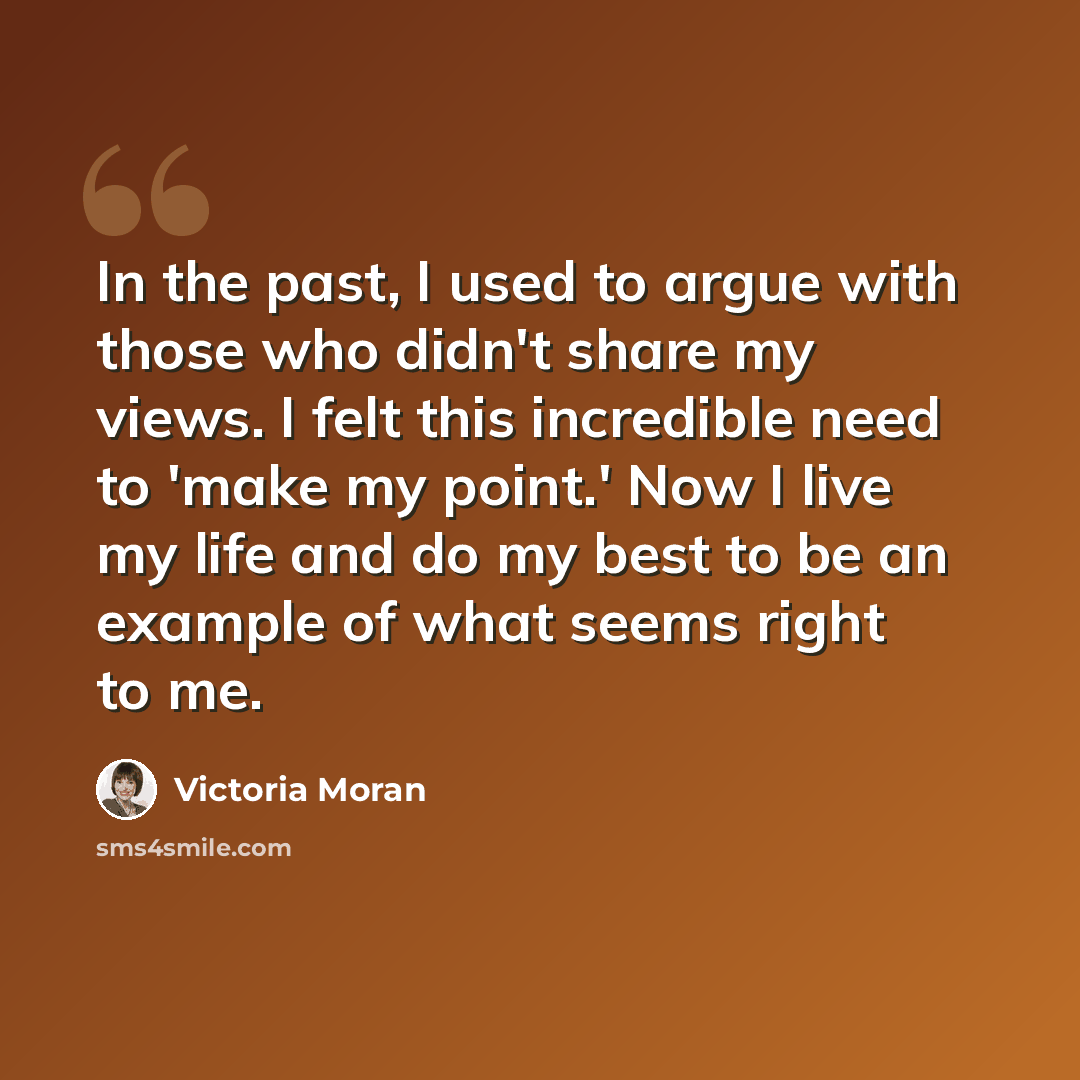 “In the past, I used to argue with those who didn't share my views. I felt this incredible need to 'make my point.' Now I live my life and do my best to be an example of what seems right to me.” quote by Victoria Moran