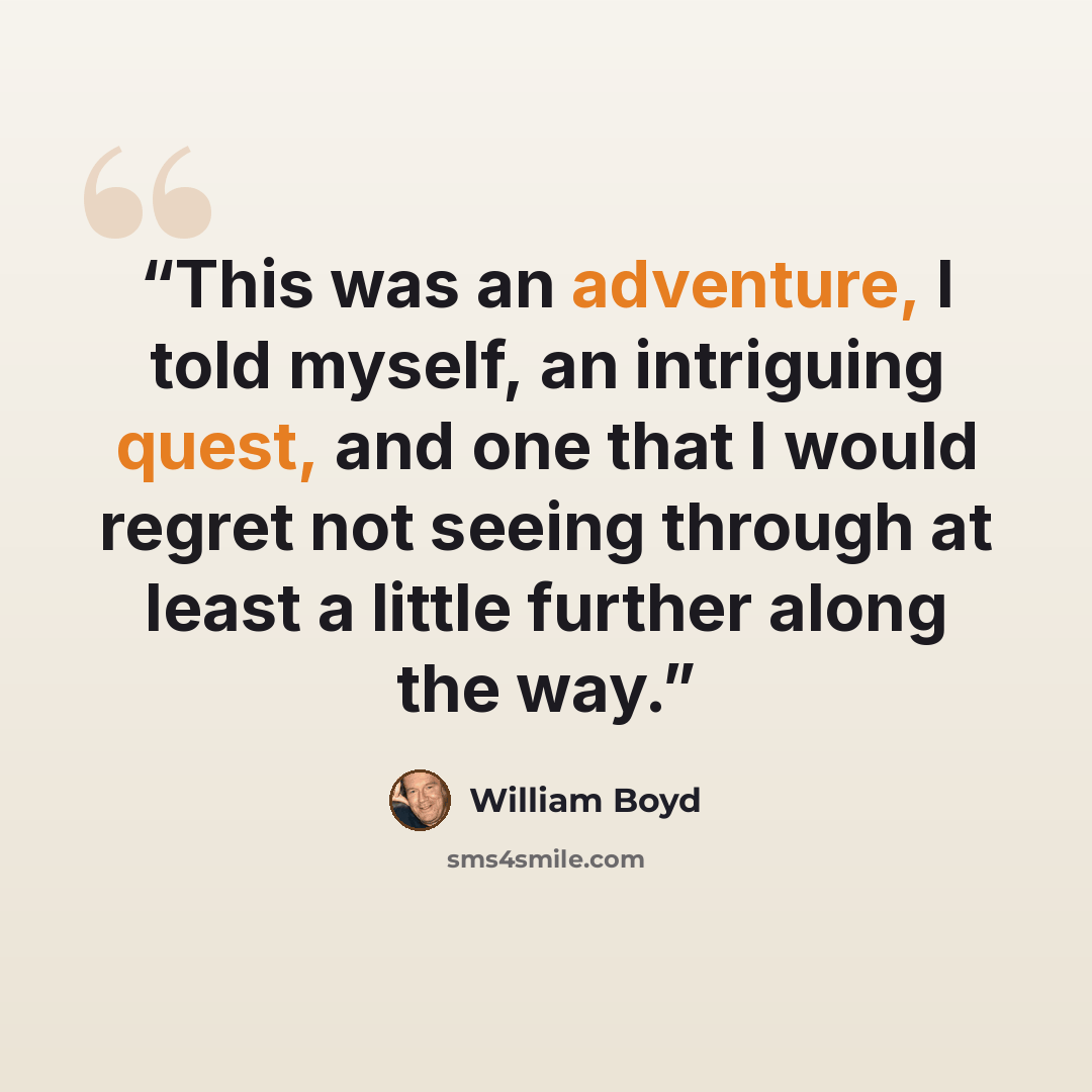 “This was an adventure, I told myself, an intriguing quest, and one that I would regret not seeing through at least a little further along the way.” quote by William Boyd