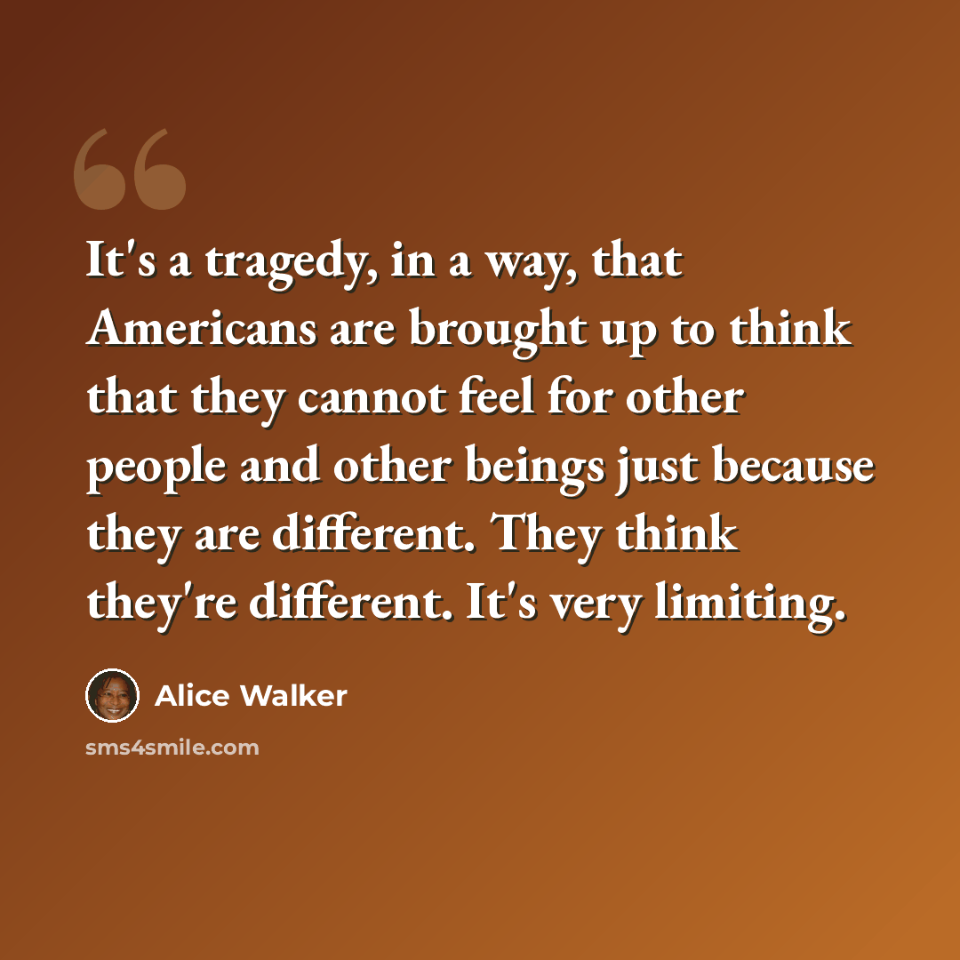 “It's a tragedy, in a way, that Americans are brought up to think that they cannot feel for other people and other beings just because they are different. They think they're different. It's very limiting.” quote by Alice Walker