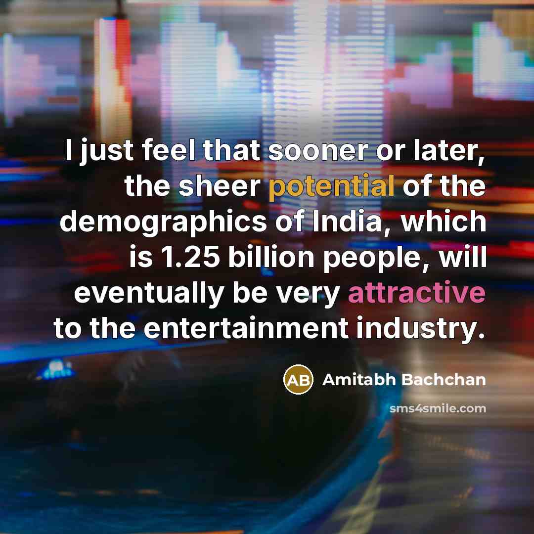 “I just feel that sooner or later, the sheer potential of the demographics of India, which is 1.25 billion people, will eventually be very attractive to the entertainment industry.” quote by Amitabh Bachchan
