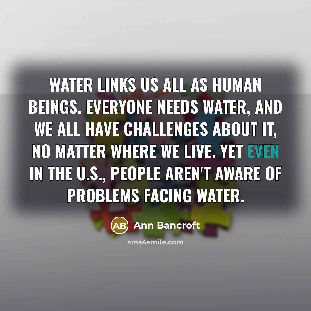 “Water links us all as human beings. Everyone needs water, and we all have challenges about it, no matter where we live. Yet even in the U.S., people aren't aware of problems facing water.” quote by Ann Bancroft