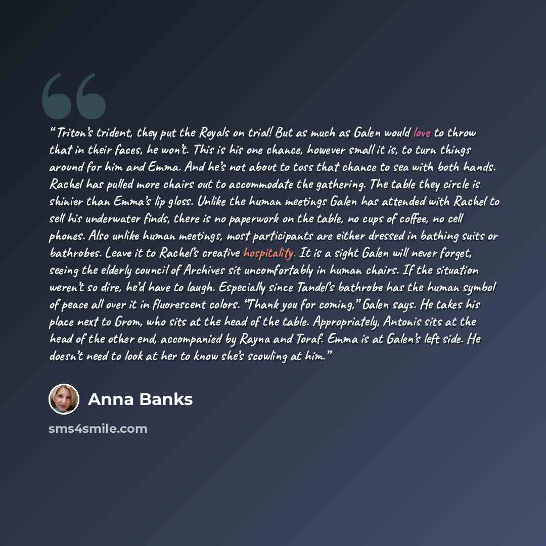 “Triton’s trident, they put the Royals on trial! But as much as Galen would love to throw that in their faces, he won’t. This is his one chance, however small it is, to turn things around for him and Emma. And he’s not about to toss that chance to sea with both hands. Rachel has pulled more chairs…” quote by Anna Banks