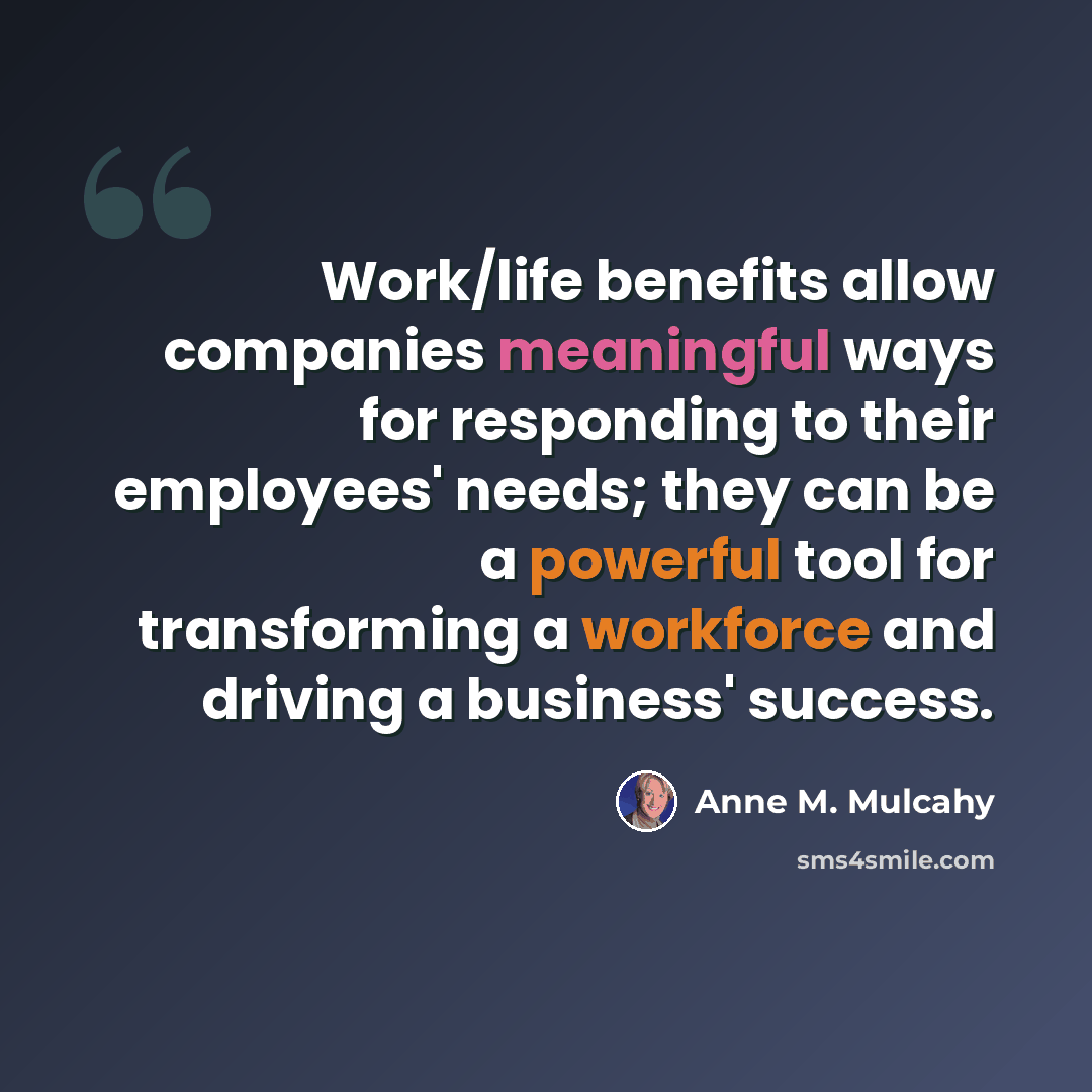 “Work/life benefits allow companies meaningful ways for responding to their employees' needs; they can be a powerful tool for transforming a workforce and driving a business' success.” quote by Anne M. Mulcahy