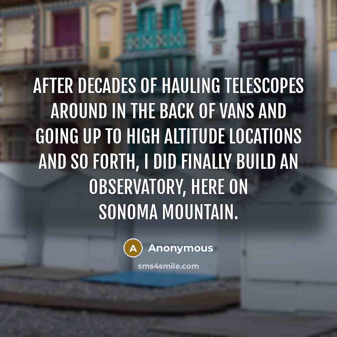 “After decades of hauling telescopes around in the back of vans and going up to high altitude locations and so forth, I did finally build an observatory, here on Sonoma mountain.” quote by Anonymous