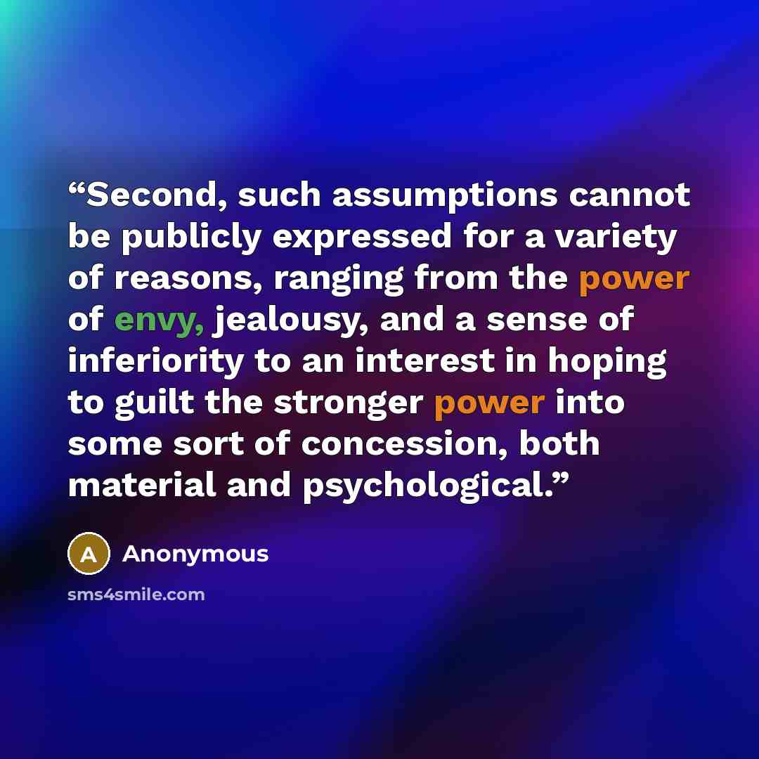 “Second, such assumptions cannot be publicly expressed for a variety of reasons, ranging from the power of envy, jealousy, and a sense of inferiority to an interest in hoping to guilt the stronger power into some sort of concession, both material and psychological.” quote by Anonymous