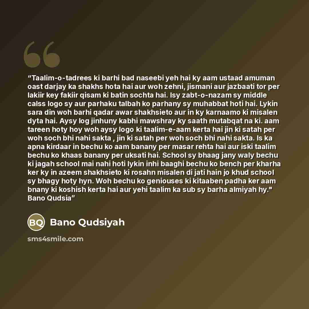 “Taalim-o-tadrees ki barhi bad naseebi yeh hai ky aam ustaad amuman oast darjay ka shakhs hota hai aur woh zehni, jismani aur jazbaati tor per lakiir key fakiir qisam ki batin sochta hai. Isy zabt-o-nazam sy middle calss logo sy aur parhaku talbah ko parhany sy muhabbat hoti hai. Lykin sara din woh…” quote by Bano Qudsiyah
