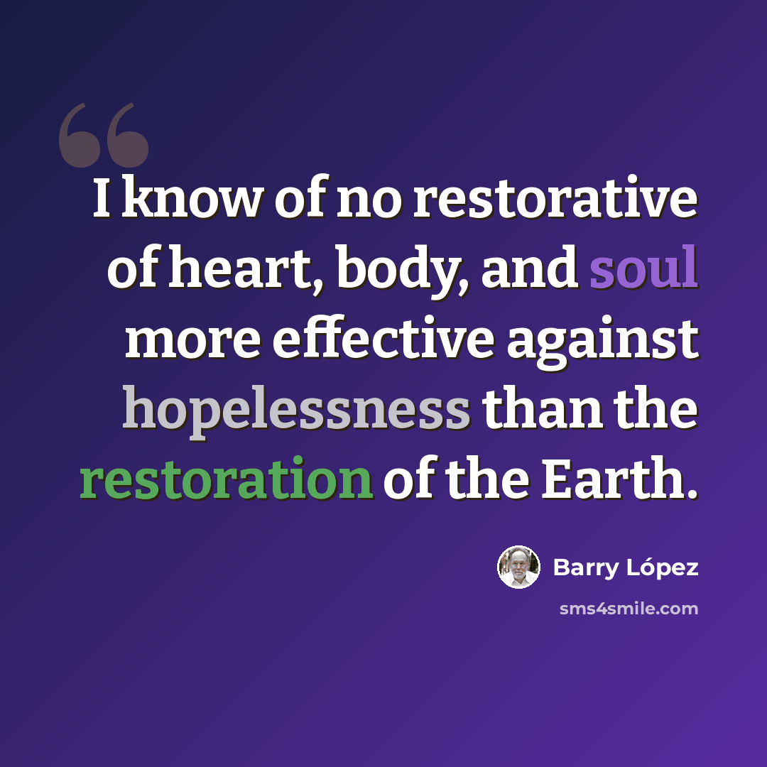 “I know of no restorative of heart, body, and soul more effective against hopelessness than the restoration of the Earth.” quote by Barry Lopez