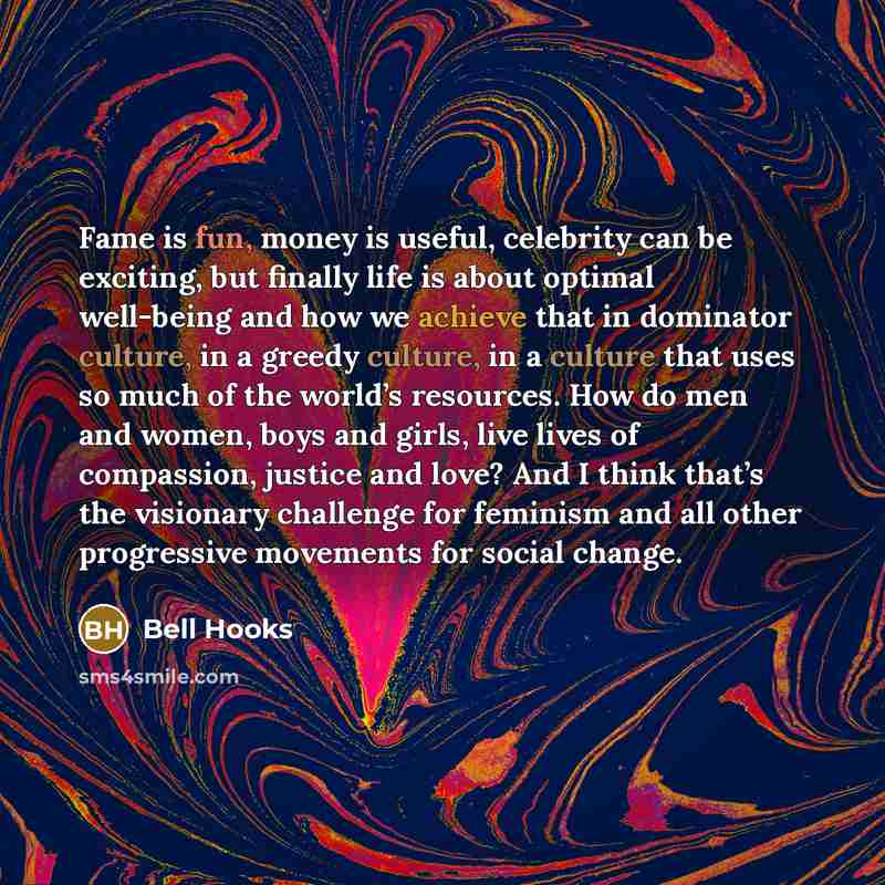 “Fame is fun, money is useful, celebrity can be exciting, but finally life is about optimal well-being and how we achieve that in dominator culture, in a greedy culture, in a culture that uses so much of the world’s resources. How do men and women, boys and girls, live lives of compassion, justice…” quote by Bell Hooks