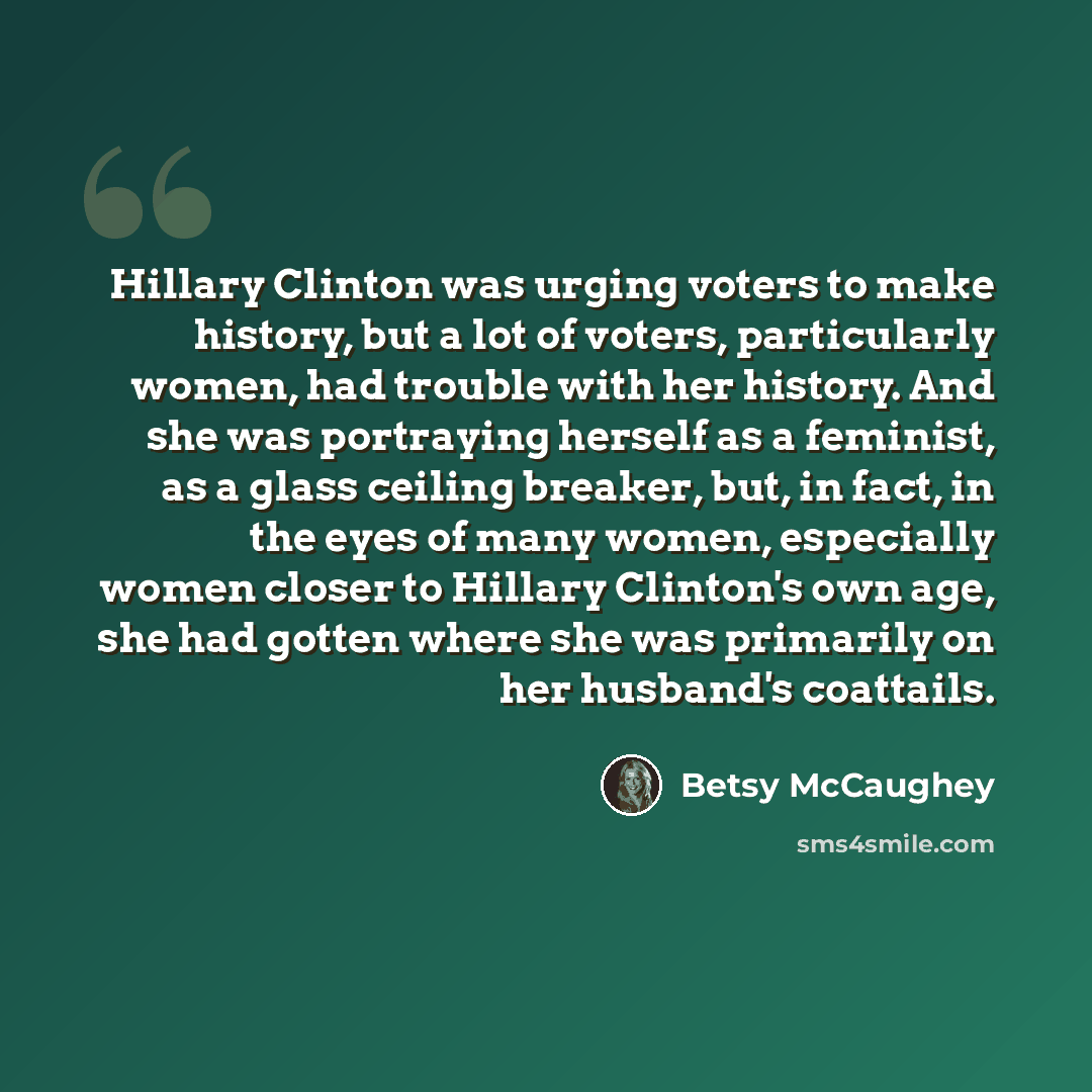“Hillary Clinton was urging voters to make history, but a lot of voters, particularly women, had trouble with her history. And she was portraying herself as a feminist, as a glass ceiling breaker, but, in fact, in the eyes of many women, especially women closer to Hillary Clinton's own age, she had…” quote by Betsy McCaughey