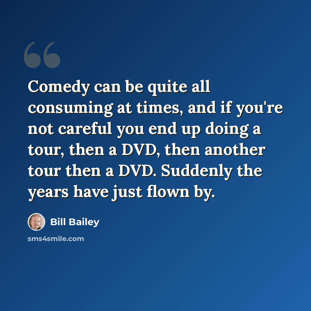 “Comedy can be quite all consuming at times, and if you're not careful you end up doing a tour, then a DVD, then another tour then a DVD. Suddenly the years have just flown by.” quote by Bill Bailey