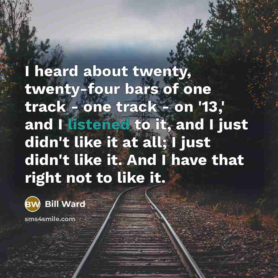 “I heard about twenty, twenty-four bars of one track - one track - on '13,' and I listened to it, and I just didn't like it at all; I just didn't like it. And I have that right not to like it.” quote by Bill Ward