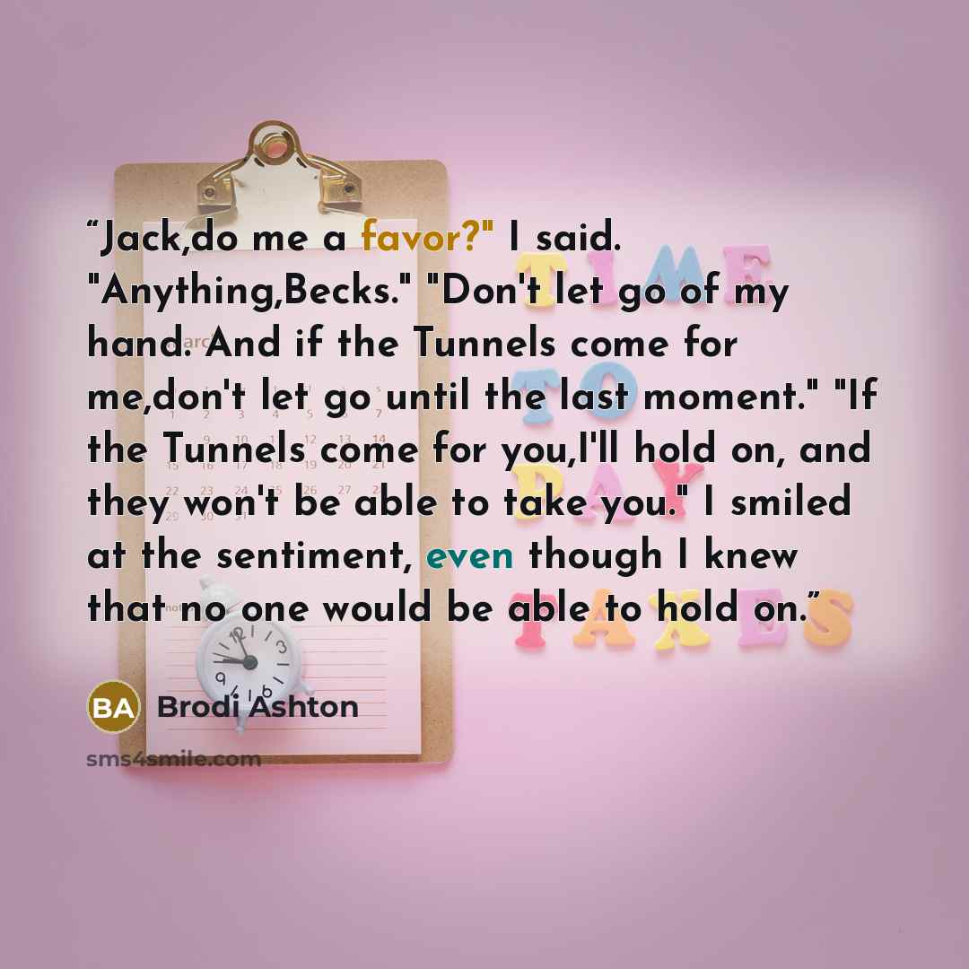 “Jack,do me a favor?" I said. "Anything,Becks." "Don't let go of my hand. And if the Tunnels come for me,don't let go until the last moment." "If the Tunnels come for you,I'll hold on, and they won't be able to take you." I smiled at the sentiment, even though I knew that no one would be able to…” quote by Brodi Ashton