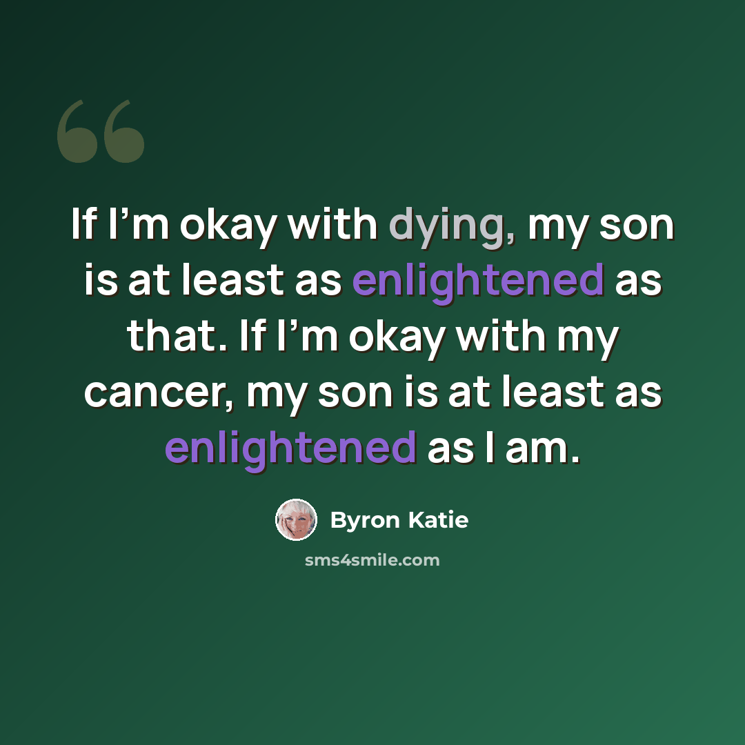 “If I'm okay with dying, my son is at least as enlightened as that. If I'm okay with my cancer, my son is at least as enlightened as I am.” quote by Byron Katie