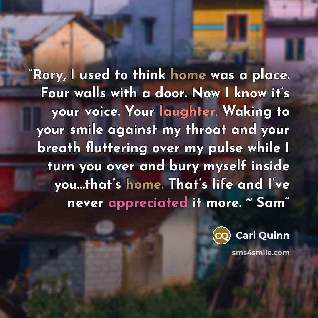“Rory, I used to think home was a place. Four walls with a door. Now I know it’s your voice. Your laughter. Waking to your smile against my throat and your breath fluttering over my pulse while I turn you over and bury myself inside you…that’s home. That’s life and I’ve never appreciated it more. ~…” quote by Cari Quinn