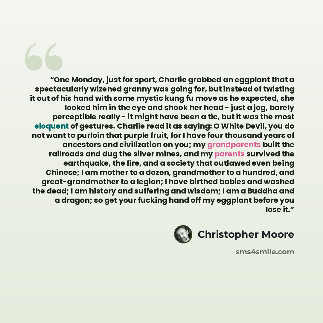 “One Monday, just for sport, Charlie grabbed an eggplant that a spectacularly wizened granny was going for, but instead of twisting it out of his hand with some mystic kung fu move as he expected, she looked him in the eye and shook her head - just a jog, barely perceptible really - it might have…” quote by Christopher Moore