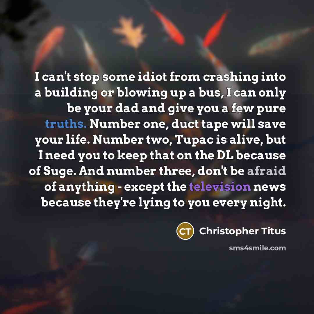 “I can't stop some idiot from crashing into a building or blowing up a bus, I can only be your dad and give you a few pure truths. Number one, duct tape will save your life. Number two, Tupac is alive, but I need you to keep that on the DL because of Suge. And number three, don't be afraid of…” quote by Christopher Titus