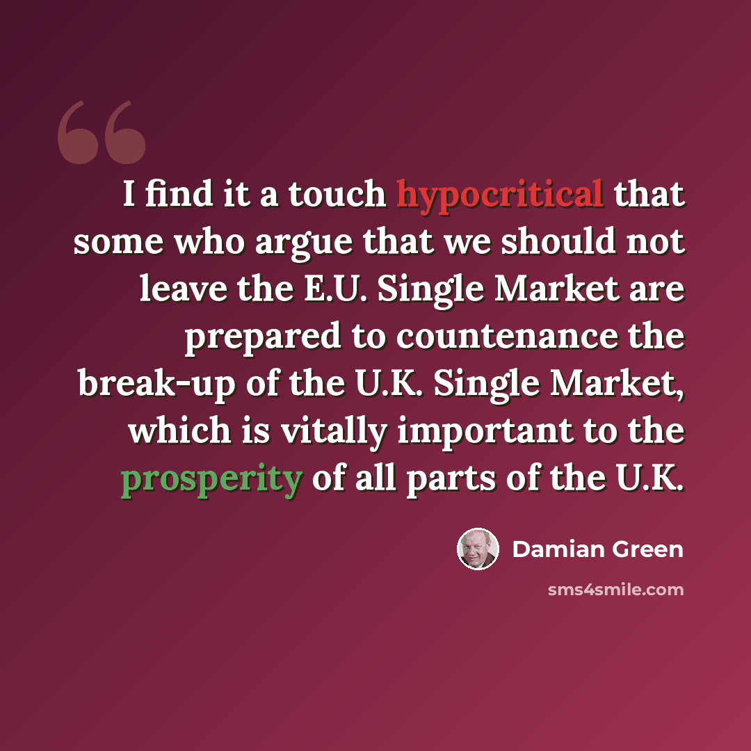 “I find it a touch hypocritical that some who argue that we should not leave the E.U. Single Market are prepared to countenance the break-up of the U.K. Single Market, which is vitally important to the prosperity of all parts of the U.K.” quote by Damian Green