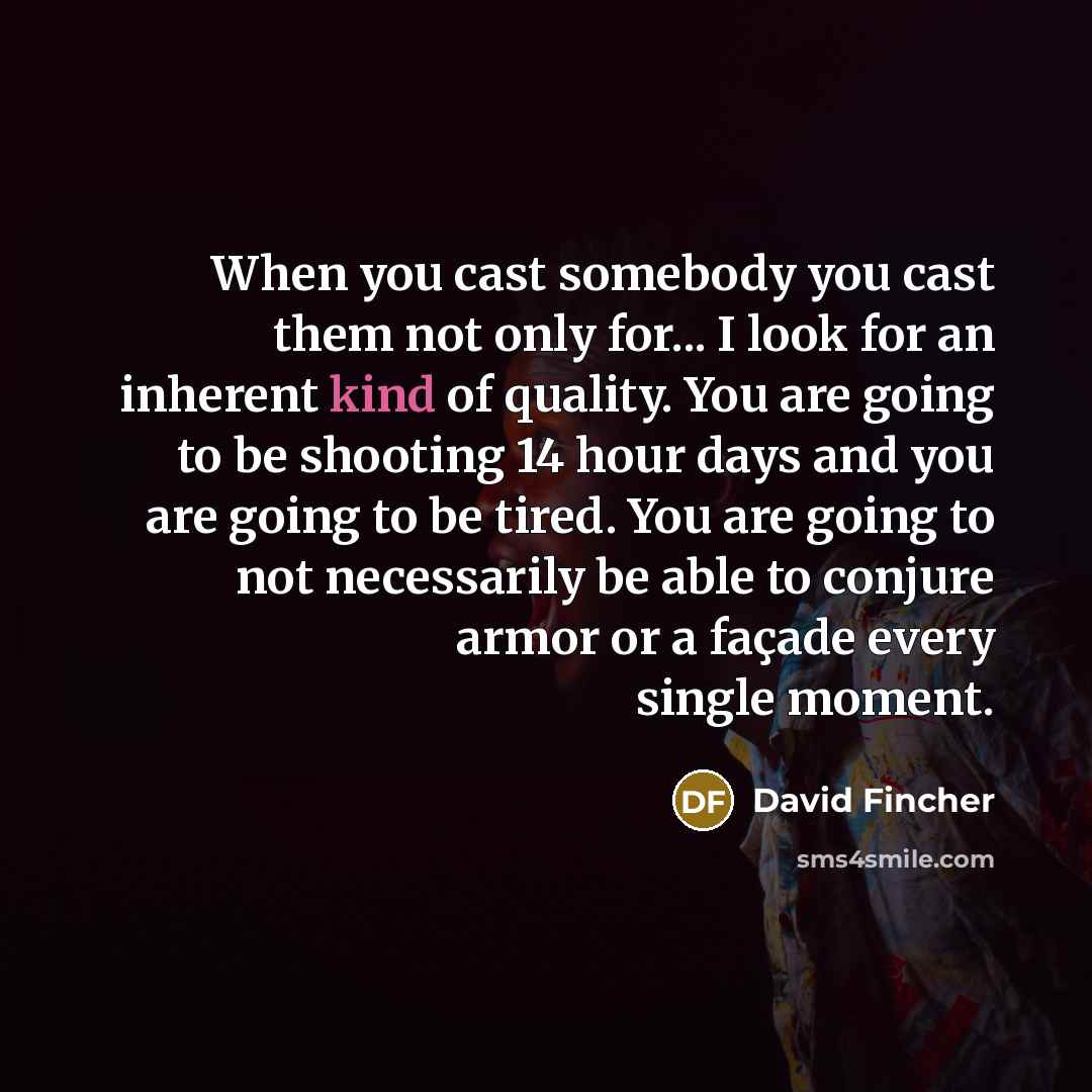 “When you cast somebody you cast them not only for... I look for an inherent kind of quality. You are going to be shooting 14 hour days and you are going to be tired. You are going to not necessarily be able to conjure armor or a façade every single moment.” quote by David Fincher
