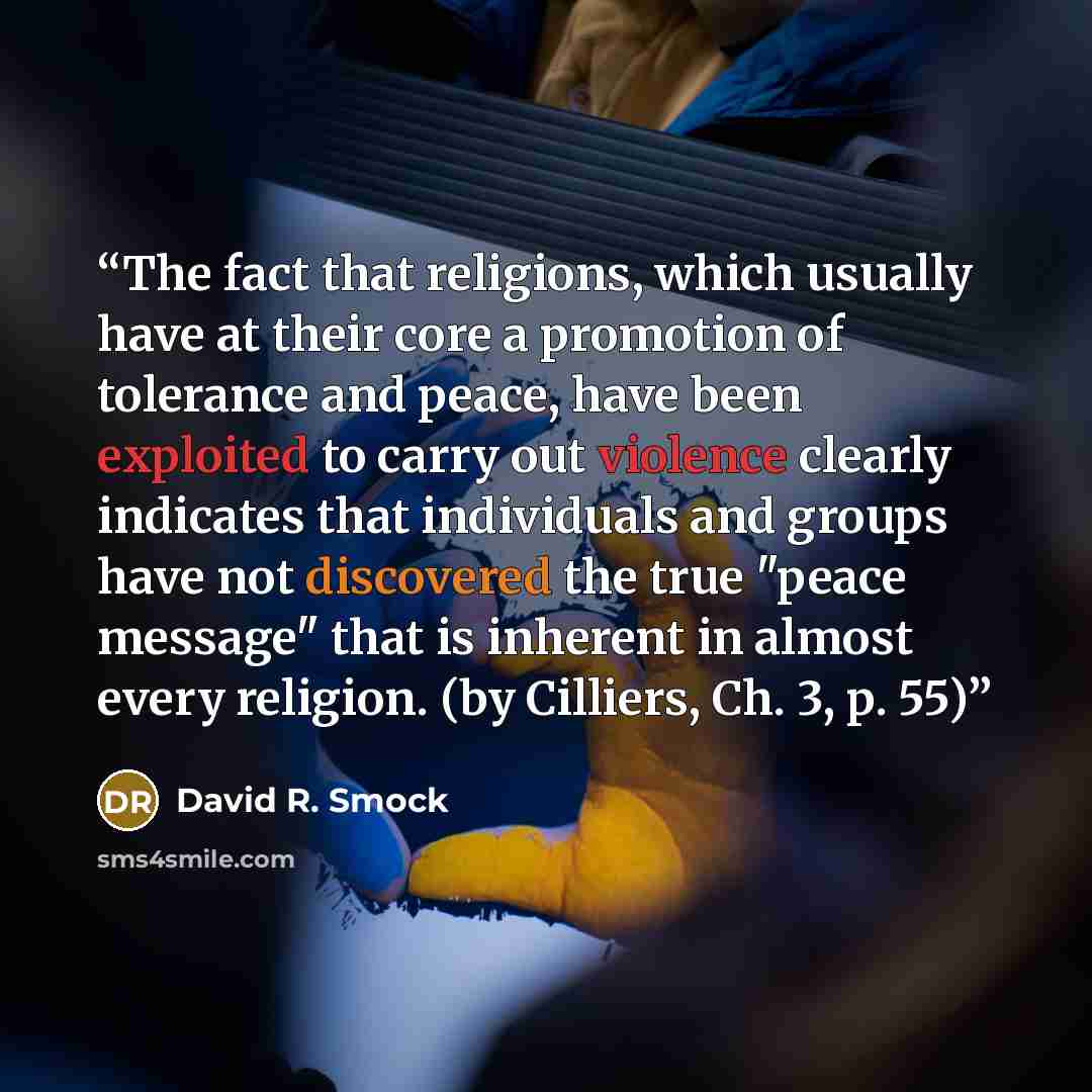 “The fact that religions, which usually have at their core a promotion of tolerance and peace, have been exploited to carry out violence clearly indicates that individuals and groups have not discovered the true "peace message" that is inherent in almost every religion. (by Cilliers, Ch. 3, p. 55)” quote by David R. Smock