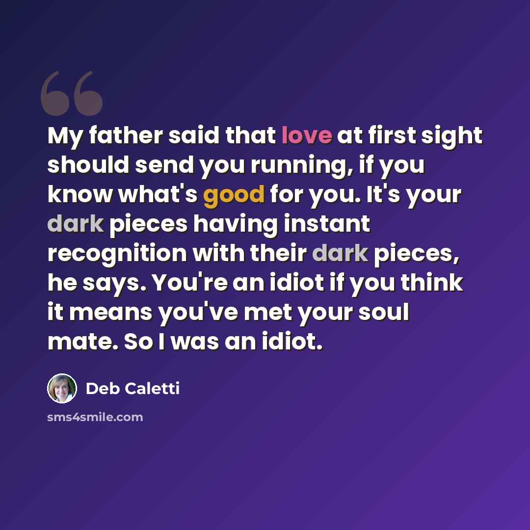 “My father said that love at first sight should send you running, if you know what's good for you. It's your dark pieces having instant recognition with their dark pieces, he says. You're an idiot if you think it means you've met your soul mate. So I was an idiot.” quote by Deb Caletti