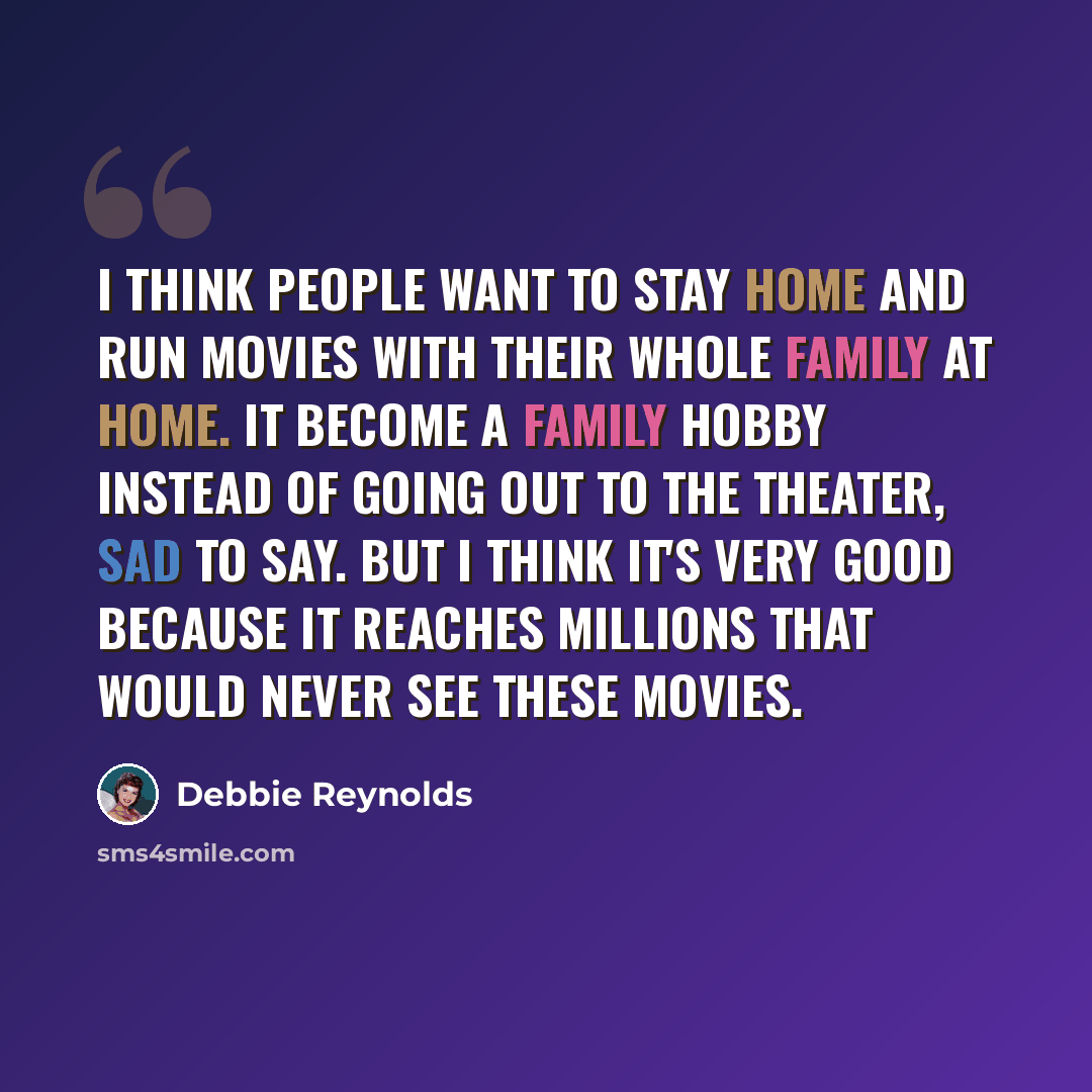 “I think people want to stay home and run movies with their whole family at home. It become a family hobby instead of going out to the theater, sad to say. But I think it's very good because it reaches millions that would never see these movies.” quote by Debbie Reynolds