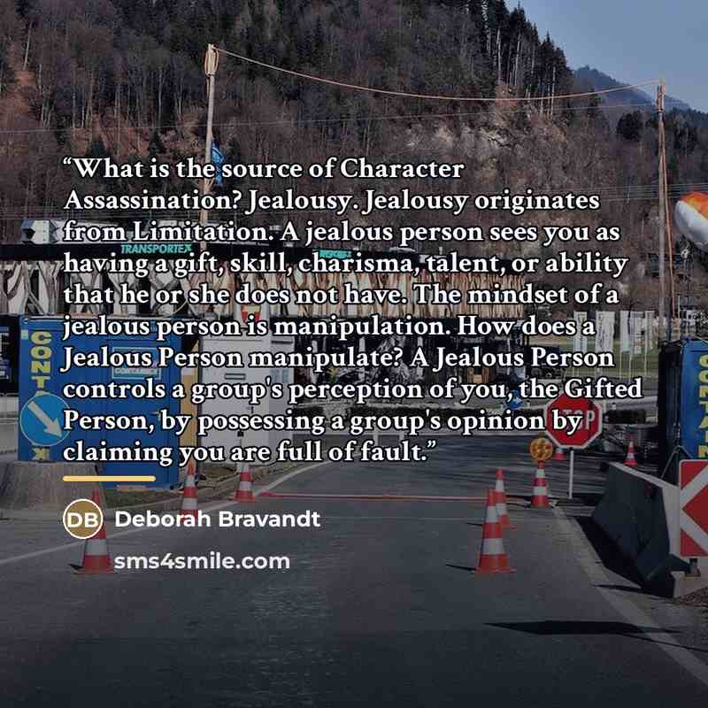 “What is the source of Character Assassination? Jealousy. Jealousy originates from Limitation. A jealous person sees you as having a gift, skill, charisma, talent, or ability that he or she does not have. The mindset of a jealous person is manipulation. How does a Jealous Person manipulate? A…” quote by Deborah Bravandt
