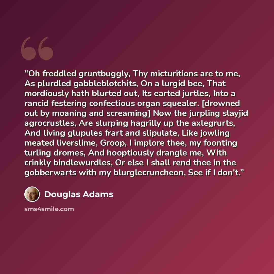“Oh freddled gruntbuggly, Thy micturitions are to me, As plurdled gabbleblotchits, On a lurgid bee, That mordiously hath blurted out, Its earted jurtles, Into a rancid festering confectious organ squealer. [drowned out by moaning and screaming] Now the jurpling slayjid agrocrustles, Are slurping…” quote by Douglas Adams
