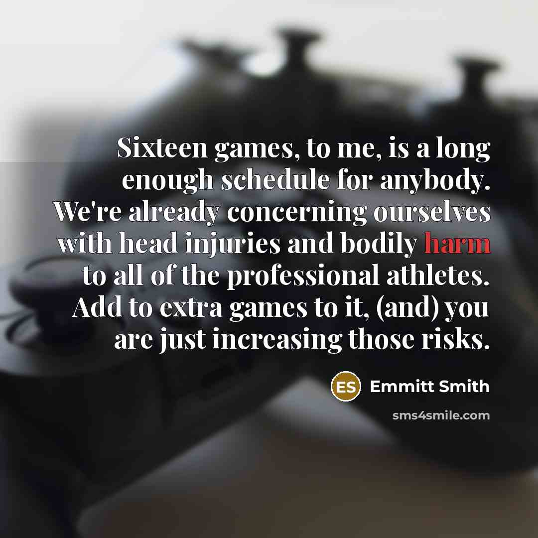“Sixteen games, to me, is a long enough schedule for anybody. We're already concerning ourselves with head injuries and bodily harm to all of the professional athletes. Add to extra games to it, (and) you are just increasing those risks.” quote by Emmitt Smith