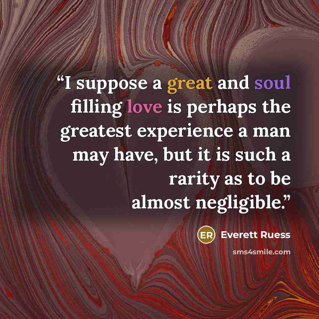 “I suppose a great and soul filling love is perhaps the greatest experience a man may have, but it is such a rarity as to be almost negligible.” quote by Everett Ruess