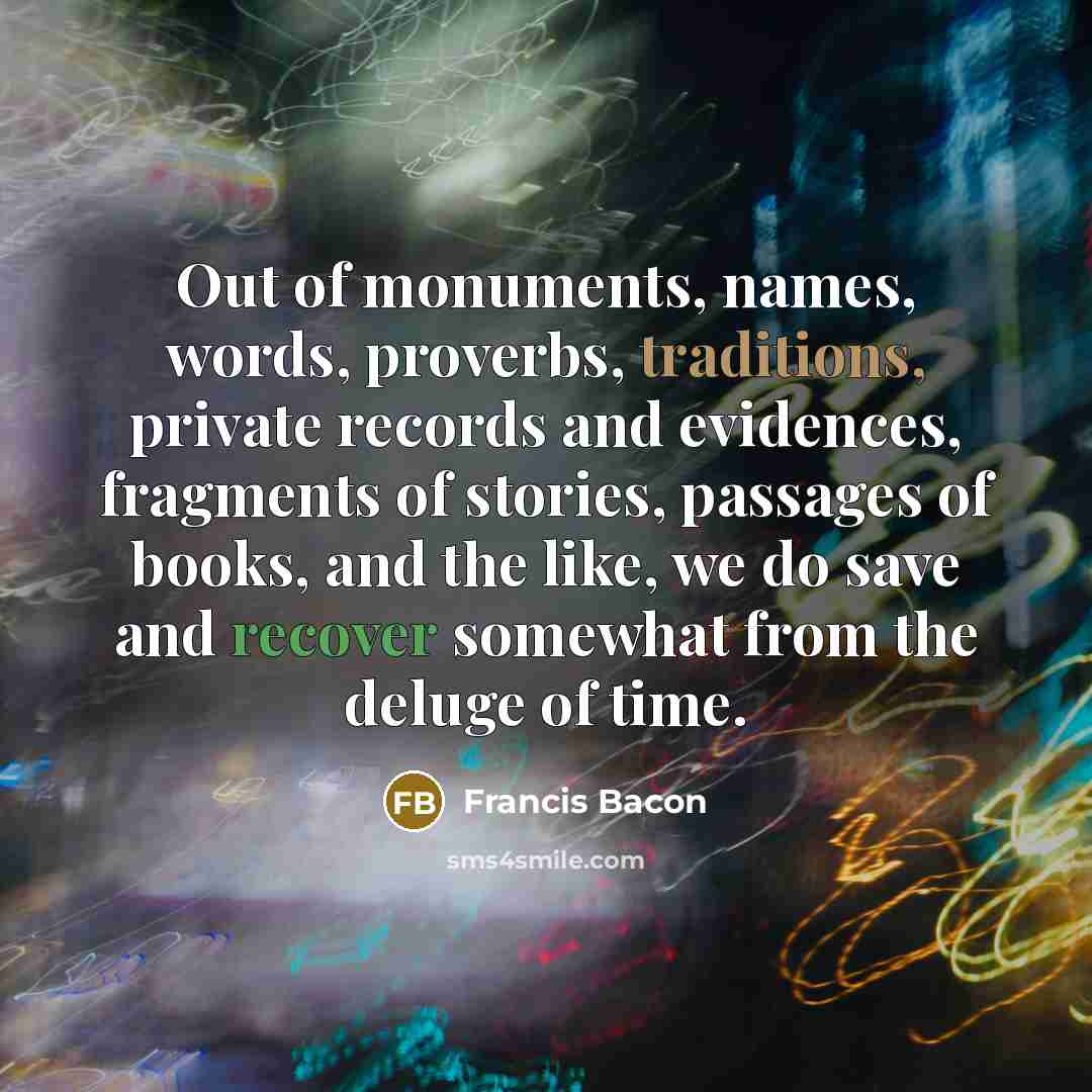“Out of monuments, names, words, proverbs, traditions, private records and evidences, fragments of stories, passages of books, and the like, we do save and recover somewhat from the deluge of time.” quote by Francis Bacon
