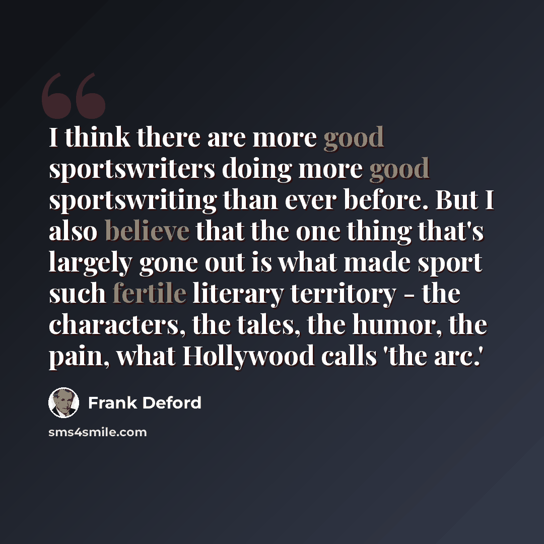 “I think there are more good sportswriters doing more good sportswriting than ever before. But I also believe that the one thing that's largely gone out is what made sport such fertile literary territory - the characters, the tales, the humor, the pain, what Hollywood calls 'the arc.'” quote by Frank Deford
