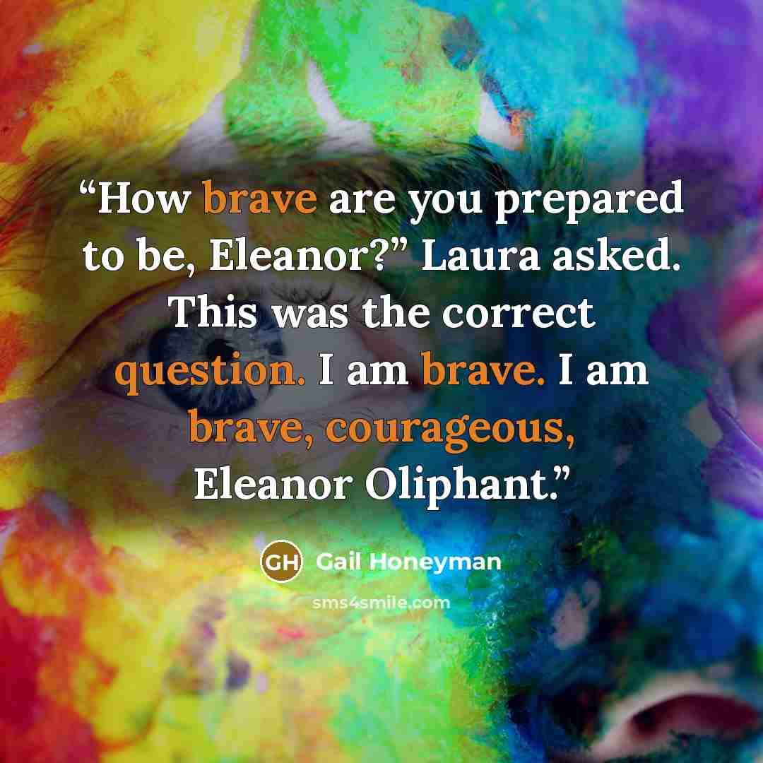 “How brave are you prepared to be, Eleanor?” Laura asked. This was the correct question. I am brave. I am brave, courageous, Eleanor Oliphant.” quote by Gail Honeyman