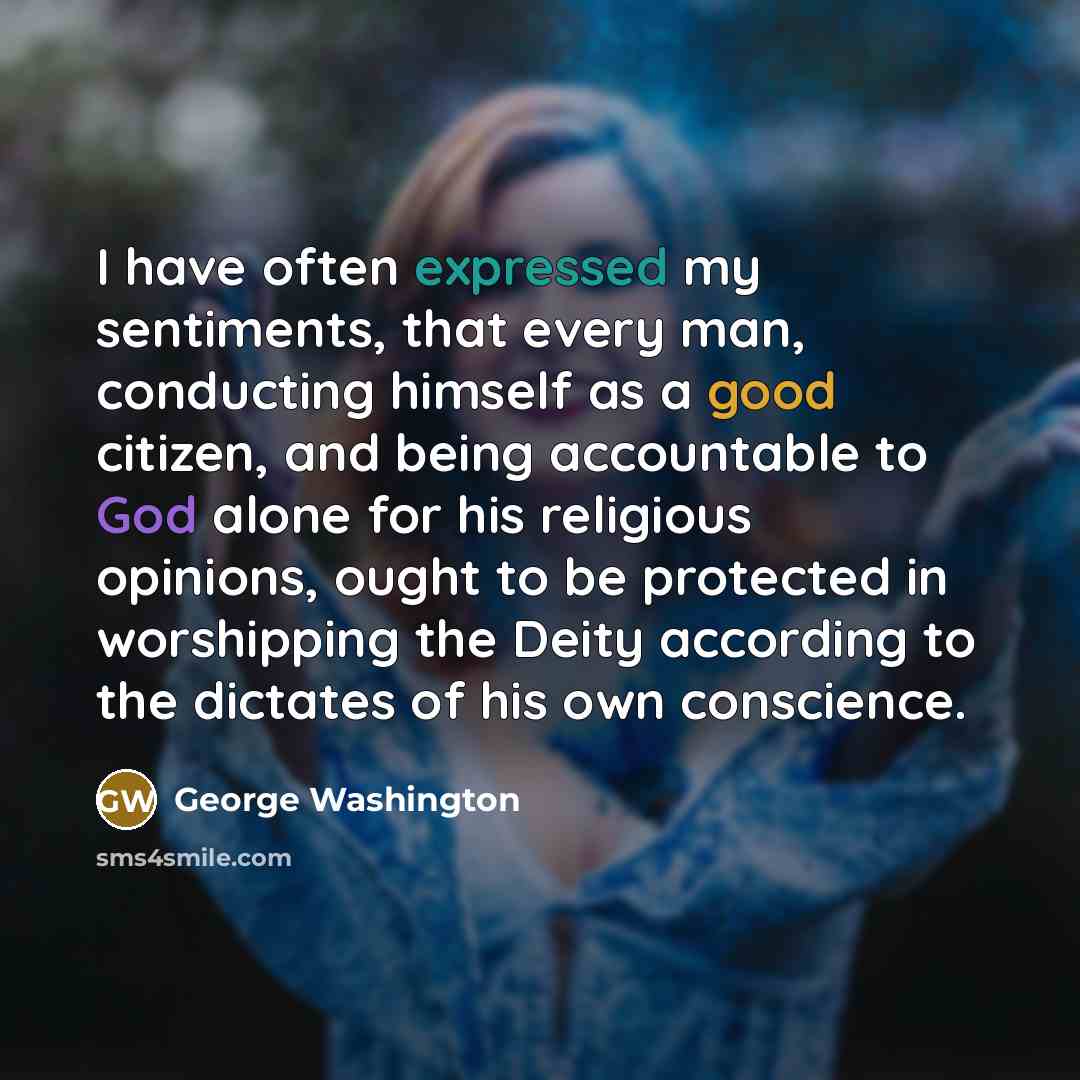 “I have often expressed my sentiments, that every man, conducting himself as a good citizen, and being accountable to God alone for his religious opinions, ought to be protected in worshipping the Deity according to the dictates of his own conscience.” quote by George Washington