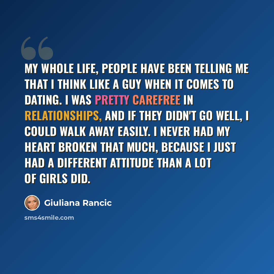 “My whole life, people have been telling me that I think like a guy when it comes to dating. I was pretty carefree in relationships, and if they didn't go well, I could walk away easily. I never had my heart broken that much, because I just had a different attitude than a lot of girls did.” quote by Giuliana Rancic