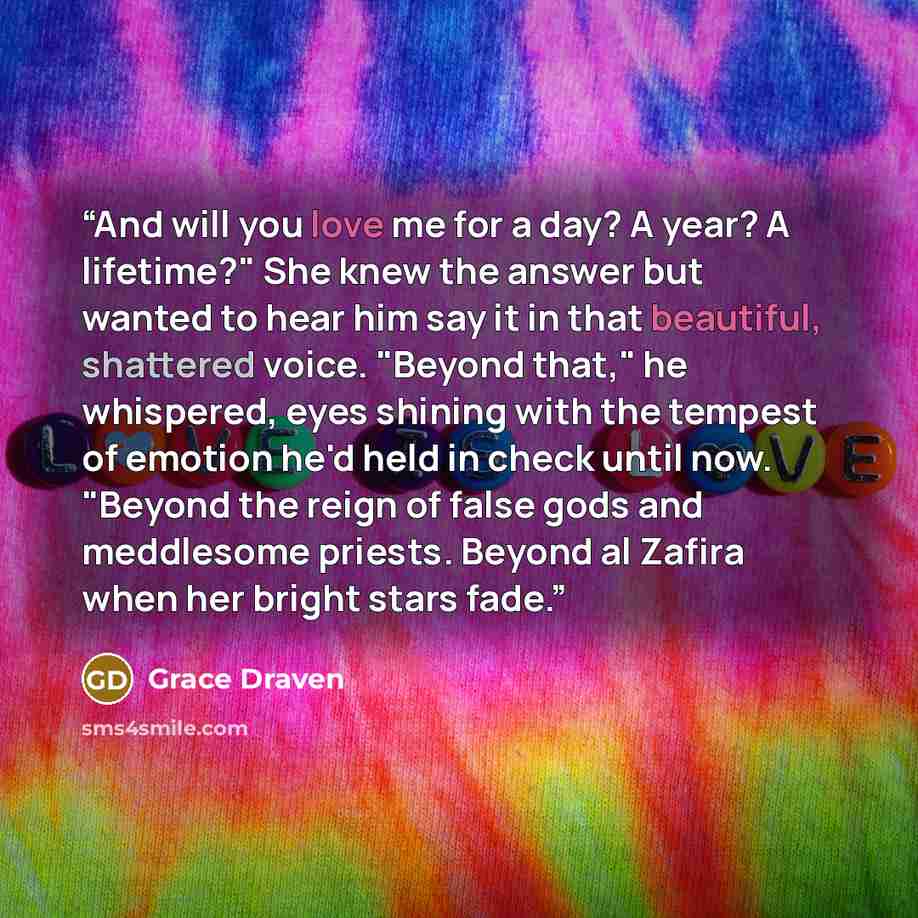 “And will you love me for a day? A year? A lifetime?" She knew the answer but wanted to hear him say it in that beautiful, shattered voice. "Beyond that," he whispered, eyes shining with the tempest of emotion he'd held in check until now. "Beyond the reign of false gods and meddlesome priests…” quote by Grace Draven